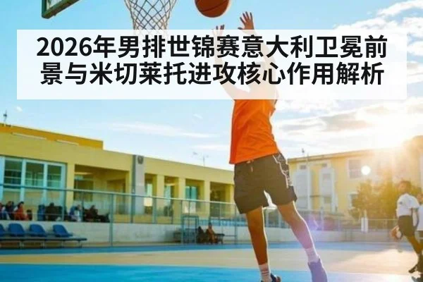 2026年男排世锦赛意大利卫冕前景与米切莱托进攻核心作用解析